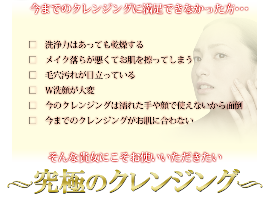 今までのクレンジングで満足できなかった方、そんな貴女にこそお使いいただきたい究極のクレンジング